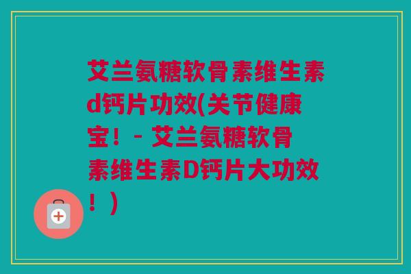 艾兰氨糖软骨素维生素d钙片功效(关节健康宝！- 艾兰氨糖软骨素维生素D钙片大功效！)