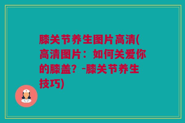 膝关节养生图片高清(高清图片：如何关爱你的膝盖？-膝关节养生技巧)