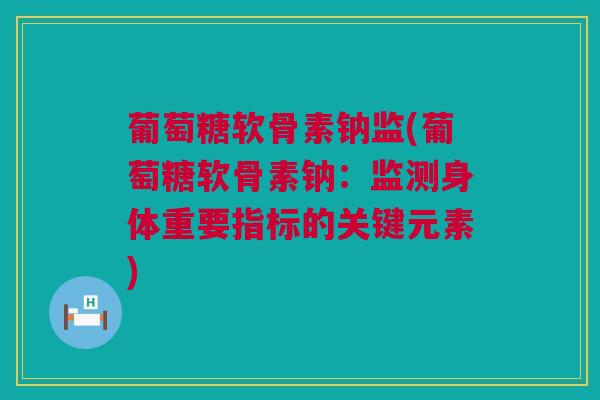 葡萄糖软骨素钠监(葡萄糖软骨素钠:监测身体重要指标的关键元素) 葡萄糖软骨素钠监(葡萄糖软骨素钠:监测身体重要指标的关键元素)