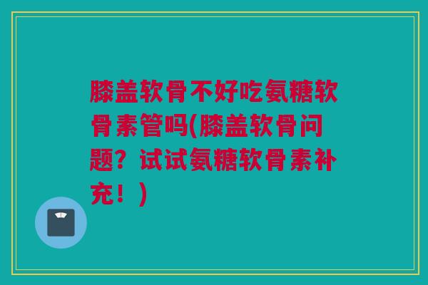 膝盖软骨不好吃氨糖软骨素管吗(膝盖软骨问题?试试氨糖软骨素补充!) 膝盖软骨不好吃氨糖软骨素管吗(膝盖软骨问题?试试氨糖软骨素补充!)