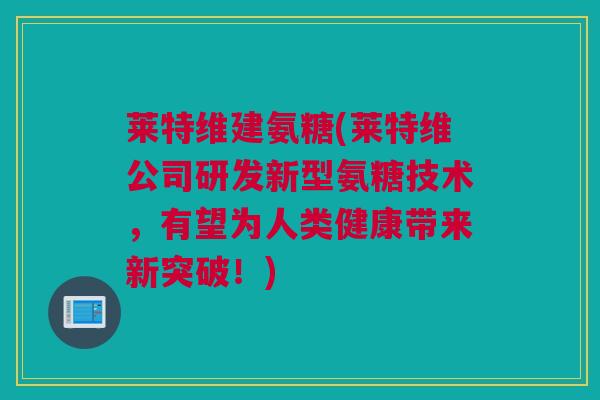 莱特维建氨糖(莱特维公司研发新型氨糖技术，有望为人类健康带来新突破！)