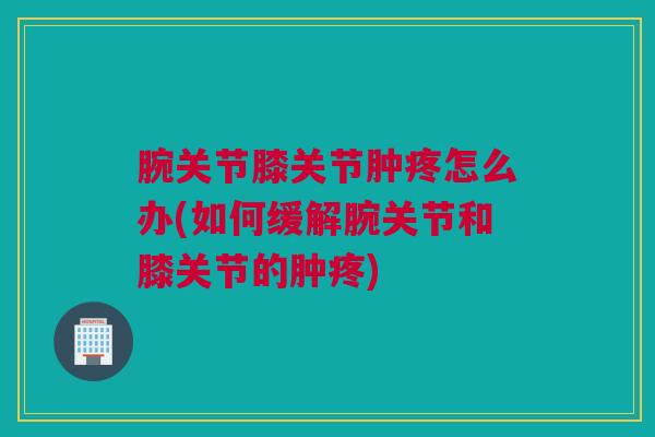 腕关节膝关节肿疼怎么办(如何缓解腕关节和膝关节的肿疼)