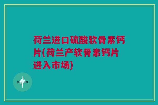 荷兰进口硫酸软骨素钙片(荷兰产软骨素钙片进入市场)