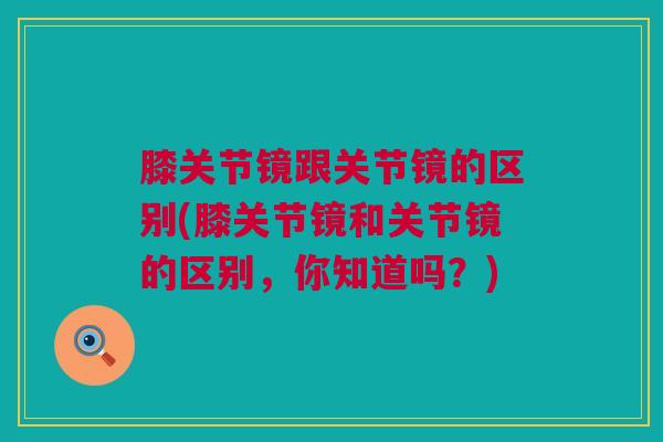 膝关节镜跟关节镜的区别(膝关节镜和关节镜的区别，你知道吗？)