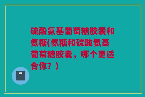 硫酸氨基葡萄糖胶囊和氨糖(氨糖和硫酸氨基葡萄糖胶囊，哪个更适合你？)