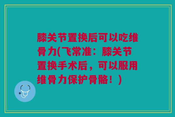 膝关节置换后可以吃维骨力(飞常准：膝关节置换手术后，可以服用维骨力保护骨骼！)