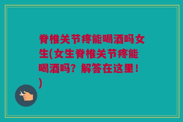脊椎关节疼能喝酒吗女生(女生脊椎关节疼能喝酒吗？解答在这里！)