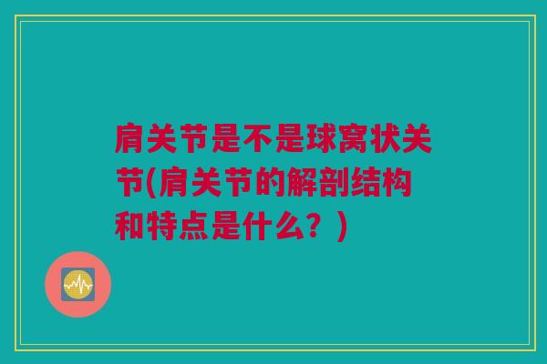 肩关节是不是球窝状关节(肩关节的解剖结构和特点是什么？)