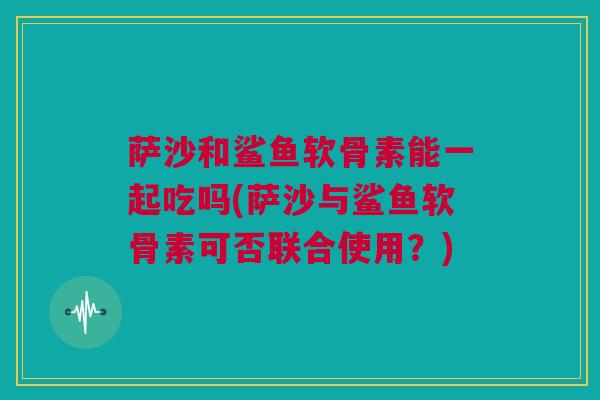 萨沙和鲨鱼软骨素能一起吃吗(萨沙与鲨鱼软骨素可否联合使用？)