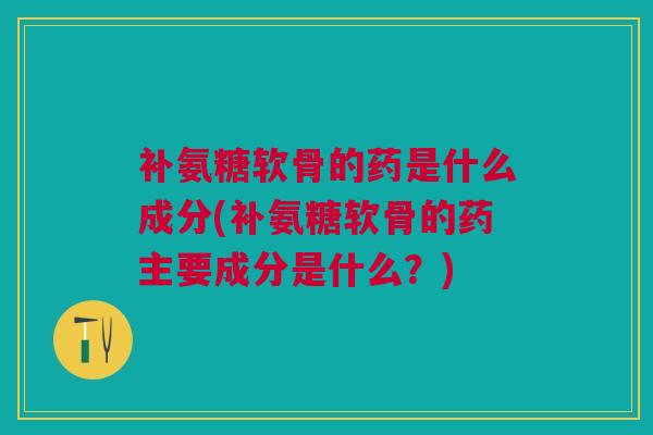 补氨糖软骨的药是什么成分(补氨糖软骨的药主要成分是什么？)