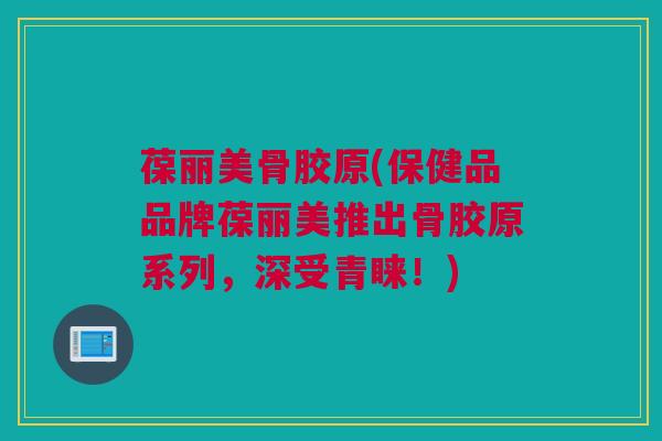 葆丽美骨胶原(保健品品牌葆丽美推出骨胶原系列，深受青睐！)