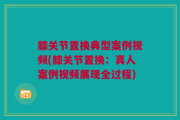 膝关节置换典型案例视频(膝关节置换:真人案例视频展现全过程) 膝关节置换典型案例视频(膝关节置换:真人案例视频展现全过程)