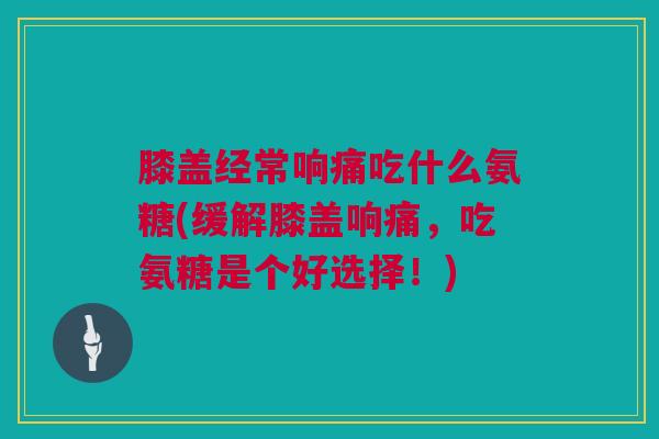 膝盖经常响痛吃什么氨糖(缓解膝盖响痛，吃氨糖是个好选择！)