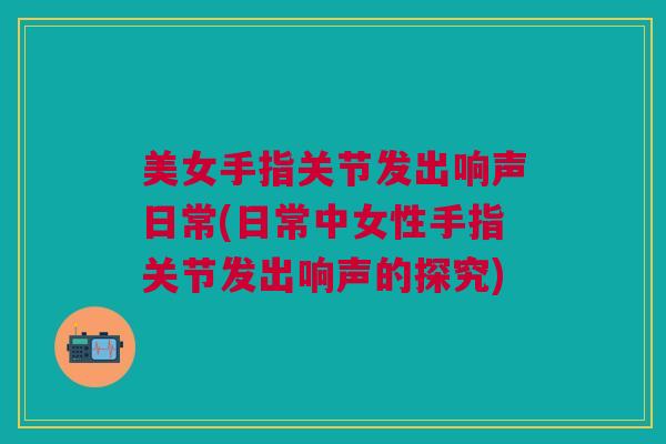 美女手指关节发出响声日常(日常中女性手指关节发出响声的探究)