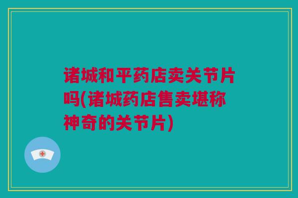 诸城和平药店卖关节片吗(诸城药店售卖堪称神奇的关节片)