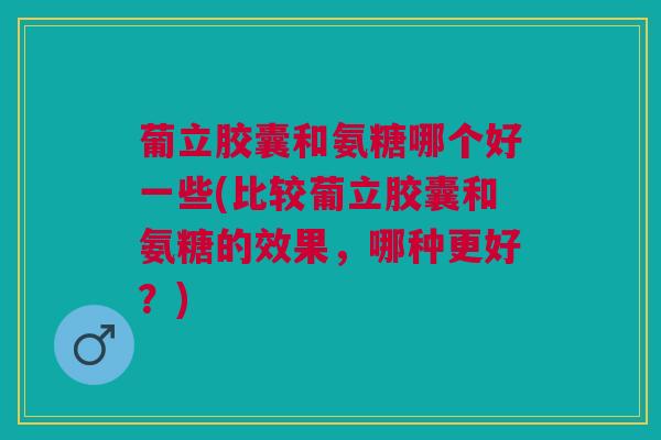 葡立胶囊和氨糖哪个好一些(比较葡立胶囊和氨糖的效果，哪种更好？)