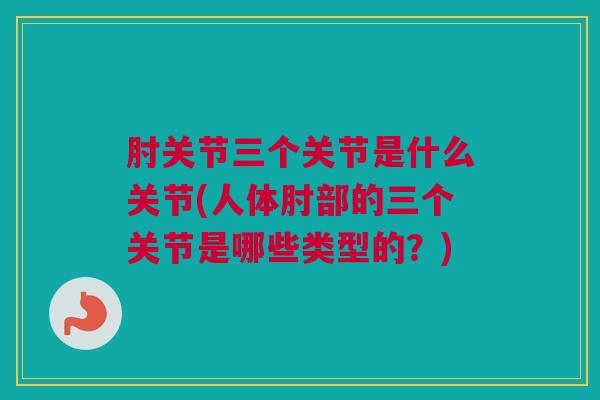肘关节三个关节是什么关节(人体肘部的三个关节是哪些类型的？)