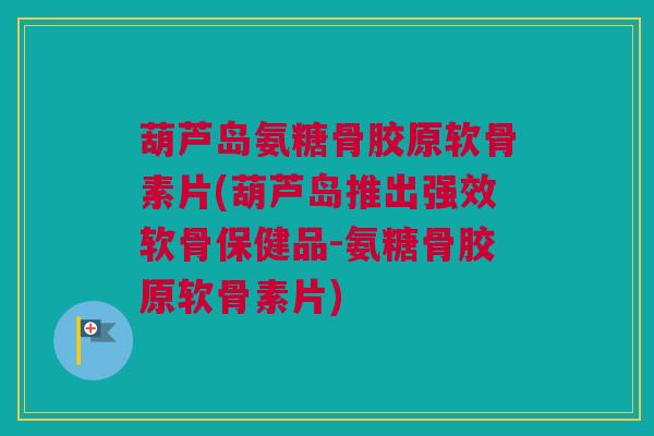 葫芦岛氨糖骨胶原软骨素片(葫芦岛推出强效软骨保健品-氨糖骨胶原软骨素片) 葫芦岛氨糖骨胶原软骨素片(葫芦岛推出强效软骨保健品-氨糖骨胶原软骨素片)