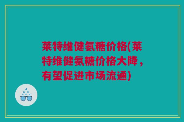 莱特维健氨糖价格(莱特维健氨糖价格大降，有望促进市场流通)