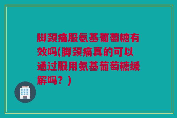 脚颈痛服氨基葡萄糖有效吗(脚颈痛真的可以通过服用氨基葡萄糖缓解吗？)
