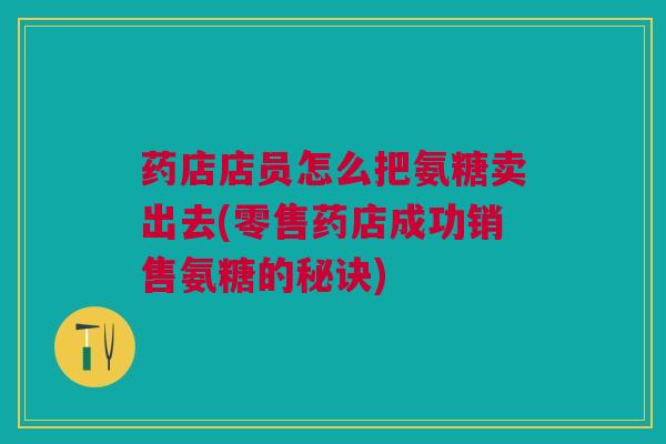 药店店员怎么把氨糖卖出去(零售药店成功销售氨糖的秘诀) 药店店员怎么把氨糖卖出去(零售药店成功销售氨糖的秘诀)