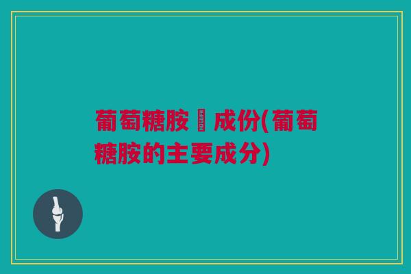 葡萄糖胺旳成份(葡萄糖胺的主要成分)