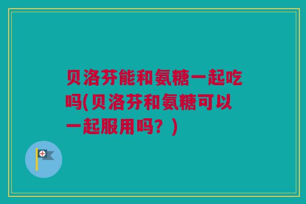 贝洛芬能和氨糖一起吃吗(贝洛芬和氨糖可以一起服用吗？)