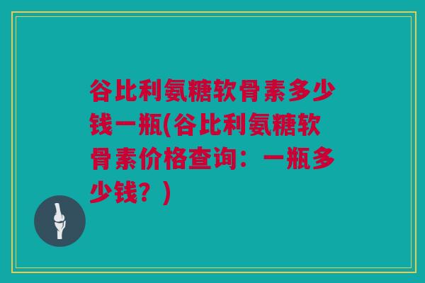 谷比利氨糖软骨素多少钱一瓶(谷比利氨糖软骨素价格查询：一瓶多少钱？)