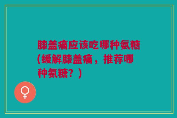 膝盖痛应该吃哪种氨糖(缓解膝盖痛,推荐哪种氨糖?) 膝盖痛应该吃哪种氨糖(缓解膝盖痛,推荐哪种氨糖?)