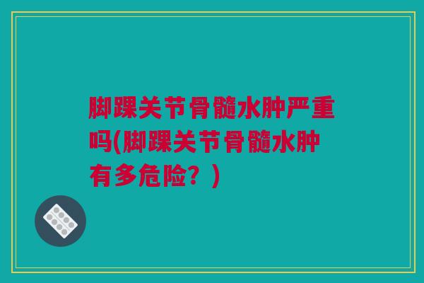 脚踝关节骨髓水肿严重吗(脚踝关节骨髓水肿有多危险？)