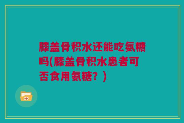 膝盖骨积水还能吃氨糖吗(膝盖骨积水患者可否食用氨糖？)