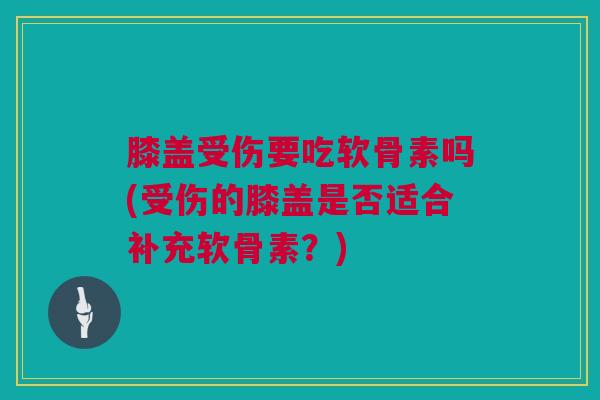 膝盖受伤要吃软骨素吗(受伤的膝盖是否适合补充软骨素？)