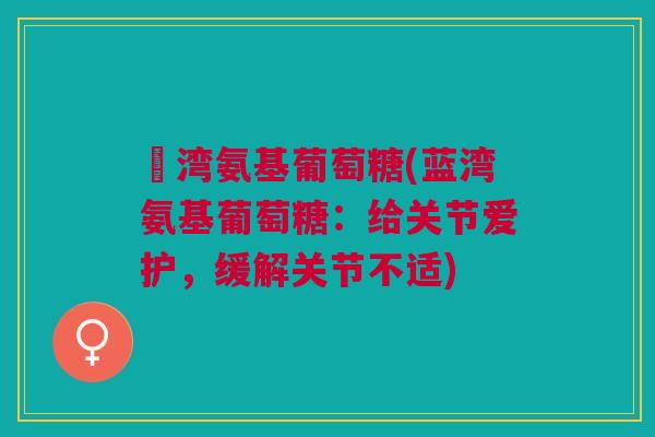 藍湾氨基葡萄糖(蓝湾氨基葡萄糖:给关节爱护,缓解关节不适) 藍湾氨基葡萄糖(蓝湾氨基葡萄糖:给关节爱护,缓解关节不适)