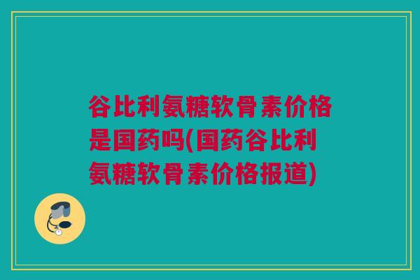 谷比利氨糖软骨素价格是国药吗(国药谷比利氨糖软骨素价格报道)