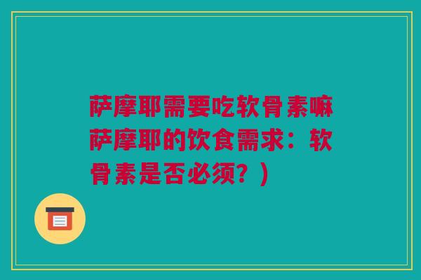 萨摩耶需要吃软骨素嘛萨摩耶的饮食需求：软骨素是否必须？)
