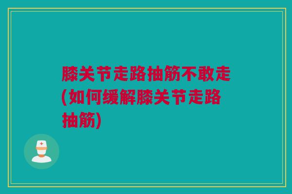 膝关节走路抽筋不敢走(如何缓解膝关节走路抽筋)