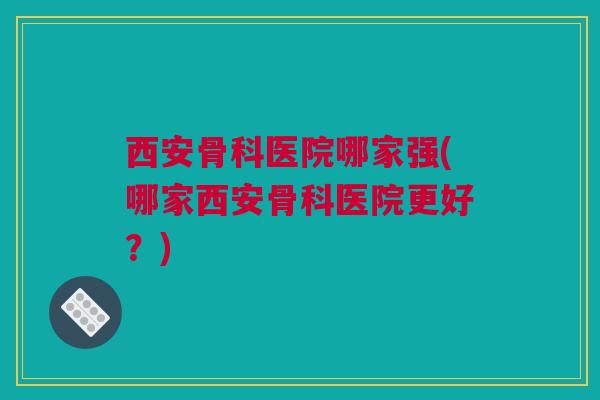 西安骨科医院哪家强(哪家西安骨科医院更好？)