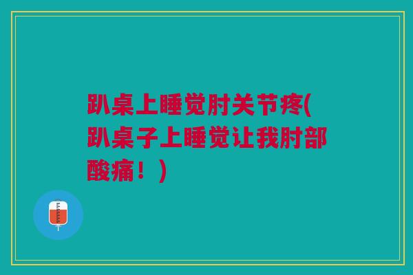 趴桌上睡觉肘关节疼(趴桌子上睡觉让我肘部酸痛！)