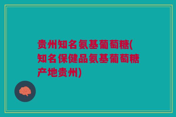 贵州知名氨基葡萄糖(知名保健品氨基葡萄糖产地贵州)