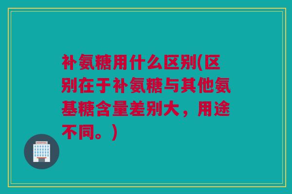 补氨糖用什么区别(区别在于补氨糖与其他氨基糖含量差别大，用途不同。)