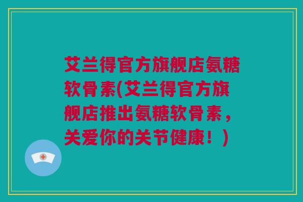 艾兰得官方旗舰店氨糖软骨素(艾兰得官方旗舰店推出氨糖软骨素,关爱你的关节健康!) 艾兰得官方旗舰店氨糖软骨素(艾兰得官方旗舰店推出氨糖软骨素,关爱你的关节健康!)