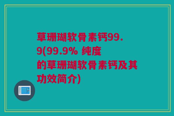 草珊瑚软骨素钙99.9(99.9% 纯度的草珊瑚软骨素钙及其功效简介)