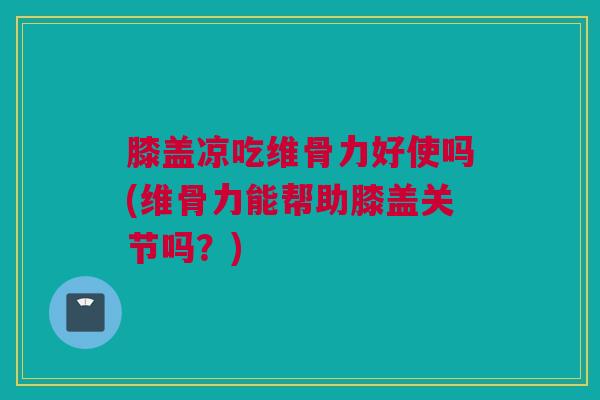 膝盖凉吃维骨力好使吗(维骨力能帮助膝盖关节吗？)