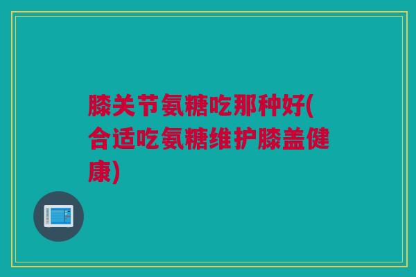 膝关节氨糖吃那种好(合适吃氨糖维护膝盖健康)