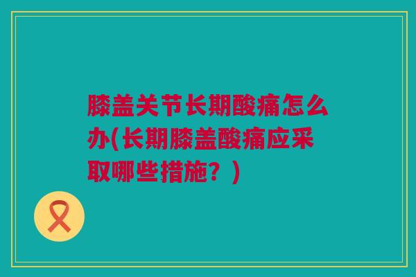 膝盖关节长期酸痛怎么办(长期膝盖酸痛应采取哪些措施？)