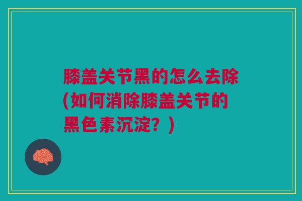 膝盖关节黑的怎么去除(如何消除膝盖关节的黑色素沉淀?) 膝盖关节黑的怎么去除(如何消除膝盖关节的黑色素沉淀?)