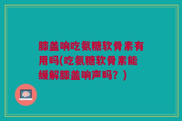膝盖响吃氨糖软骨素有用吗(吃氨糖软骨素能缓解膝盖响声吗?) 膝盖响吃氨糖软骨素有用吗(吃氨糖软骨素能缓解膝盖响声吗?)