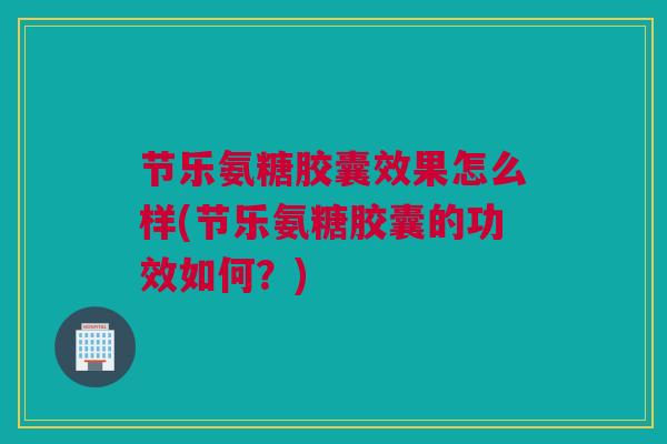 节乐氨糖胶囊效果怎么样(节乐氨糖胶囊的功效如何？)