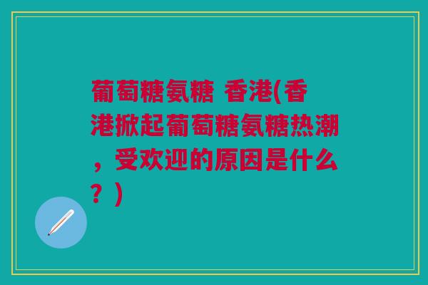 葡萄糖氨糖 香港(香港掀起葡萄糖氨糖热潮，受欢迎的原因是什么？)
