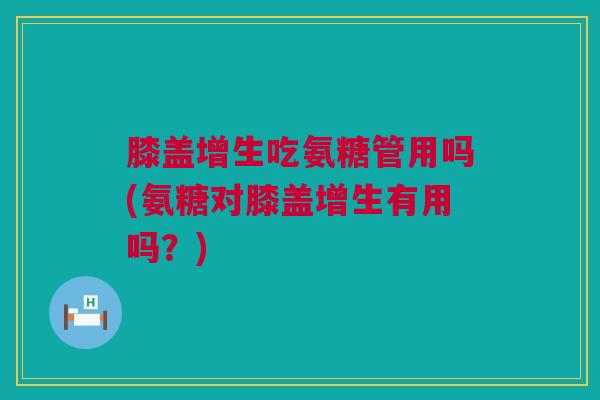 膝盖增生吃氨糖管用吗(氨糖对膝盖增生有用吗？)